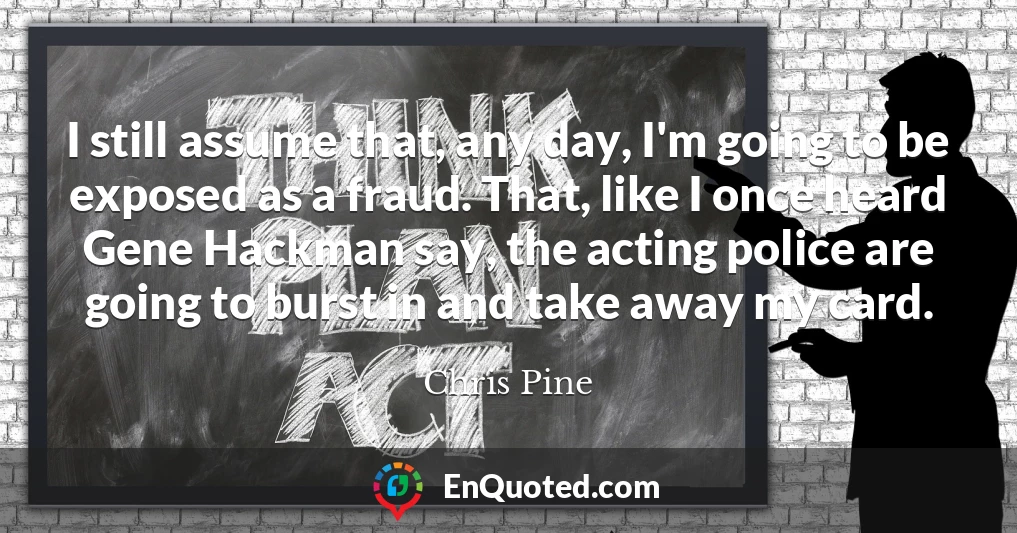 I still assume that, any day, I'm going to be exposed as a fraud. That, like I once heard Gene Hackman say, the acting police are going to burst in and take away my card.