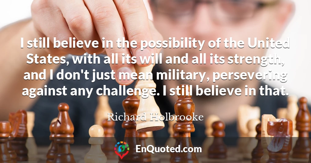 I still believe in the possibility of the United States, with all its will and all its strength, and I don't just mean military, persevering against any challenge. I still believe in that.