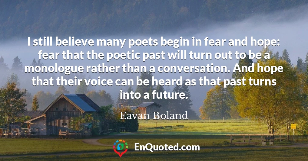 I still believe many poets begin in fear and hope: fear that the poetic past will turn out to be a monologue rather than a conversation. And hope that their voice can be heard as that past turns into a future.