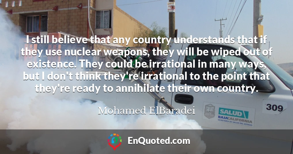I still believe that any country understands that if they use nuclear weapons, they will be wiped out of existence. They could be irrational in many ways, but I don't think they're irrational to the point that they're ready to annihilate their own country.