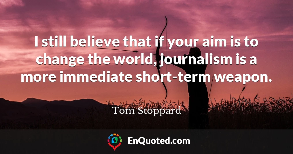 I still believe that if your aim is to change the world, journalism is a more immediate short-term weapon.