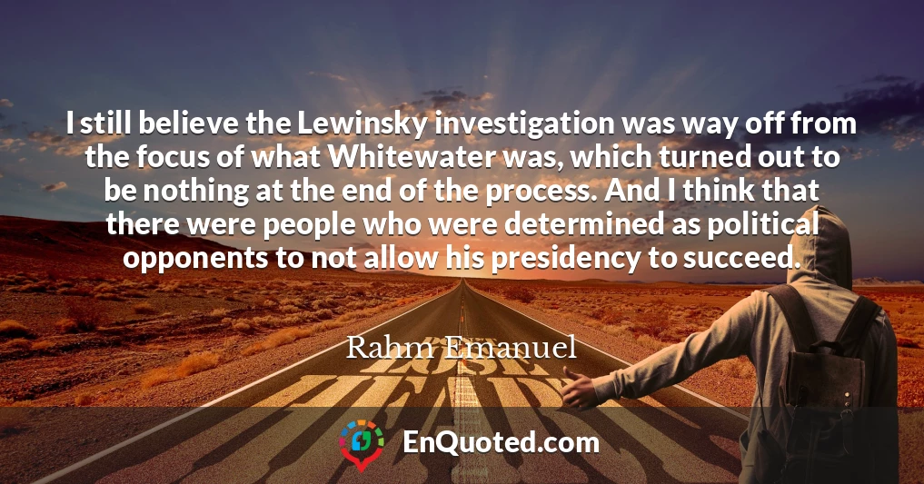 I still believe the Lewinsky investigation was way off from the focus of what Whitewater was, which turned out to be nothing at the end of the process. And I think that there were people who were determined as political opponents to not allow his presidency to succeed.