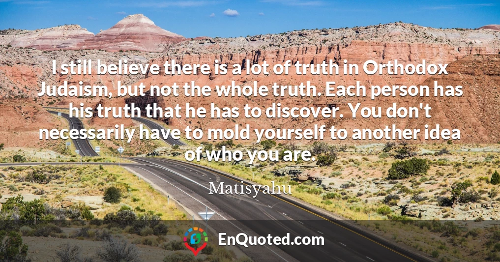 I still believe there is a lot of truth in Orthodox Judaism, but not the whole truth. Each person has his truth that he has to discover. You don't necessarily have to mold yourself to another idea of who you are.