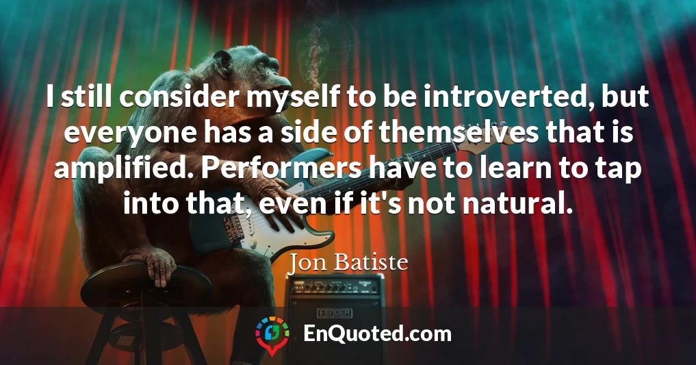 I still consider myself to be introverted, but everyone has a side of themselves that is amplified. Performers have to learn to tap into that, even if it's not natural.