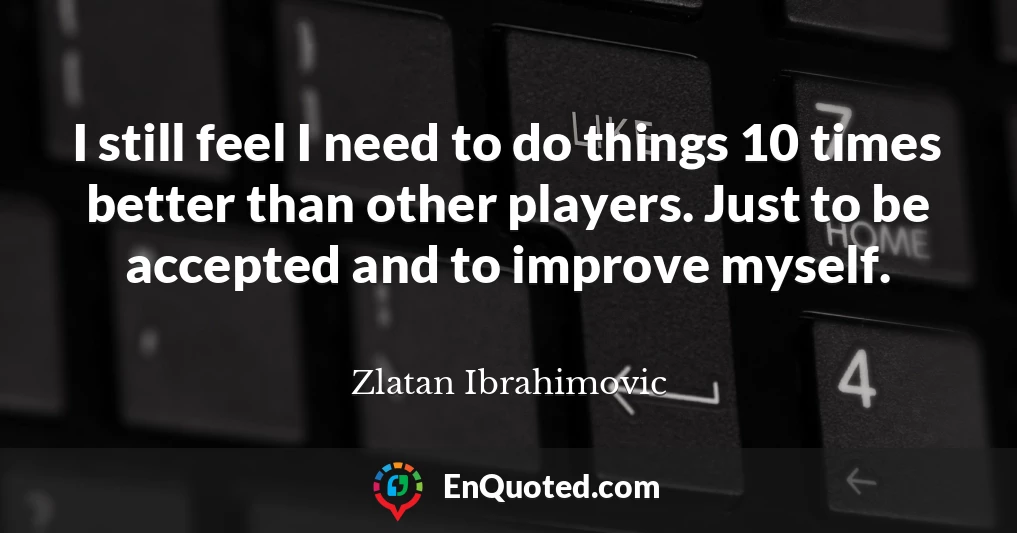 I still feel I need to do things 10 times better than other players. Just to be accepted and to improve myself.