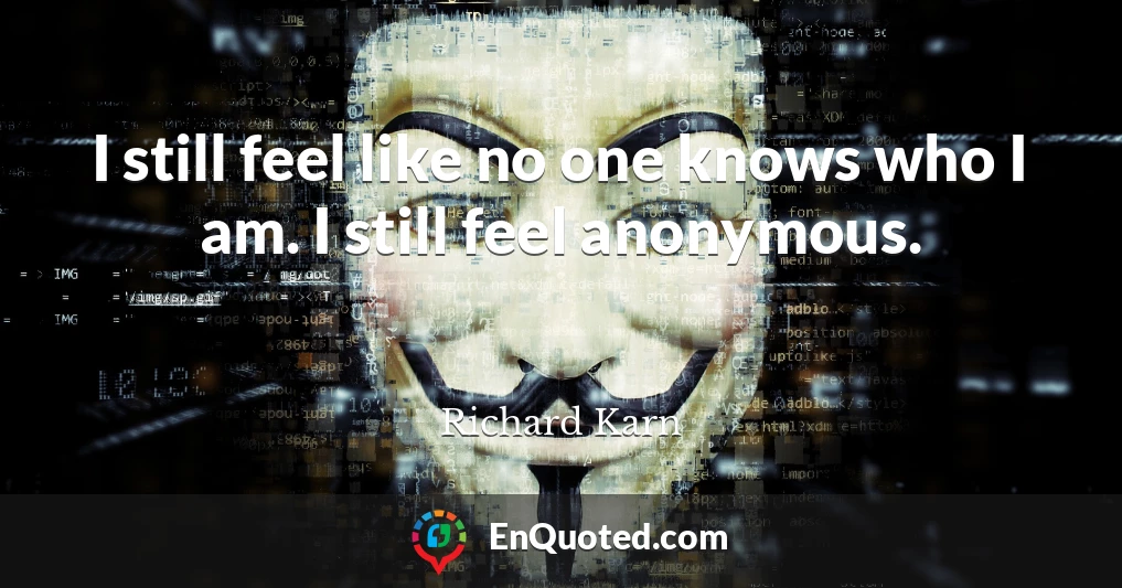 I still feel like no one knows who I am. I still feel anonymous.