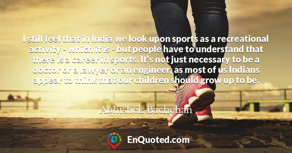 I still feel that in India we look upon sports as a recreational activity - which it is - but people have to understand that there is a career in sports. It's not just necessary to be a doctor or a lawyer or an engineer, as most of us Indians appear to think that our children should grow up to be.