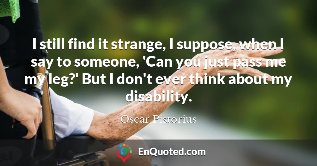I still find it strange, I suppose, when I say to someone, 'Can you just pass me my leg?' But I don't ever think about my disability.