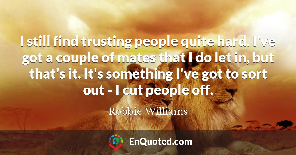 I still find trusting people quite hard. I've got a couple of mates that I do let in, but that's it. It's something I've got to sort out - I cut people off.