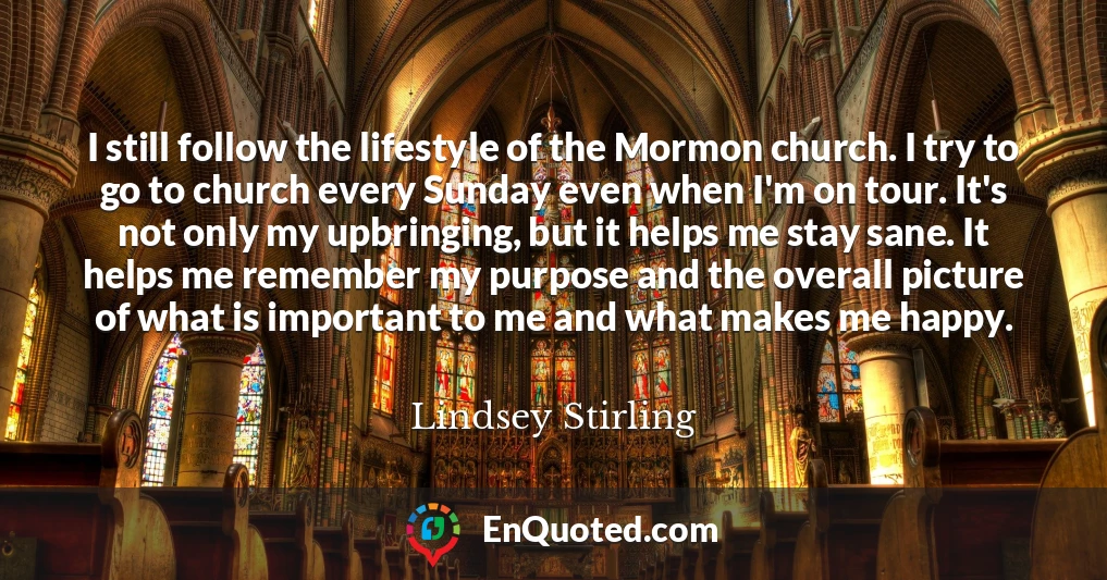 I still follow the lifestyle of the Mormon church. I try to go to church every Sunday even when I'm on tour. It's not only my upbringing, but it helps me stay sane. It helps me remember my purpose and the overall picture of what is important to me and what makes me happy.