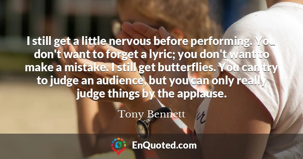I still get a little nervous before performing. You don't want to forget a lyric; you don't want to make a mistake. I still get butterflies. You can try to judge an audience, but you can only really judge things by the applause.