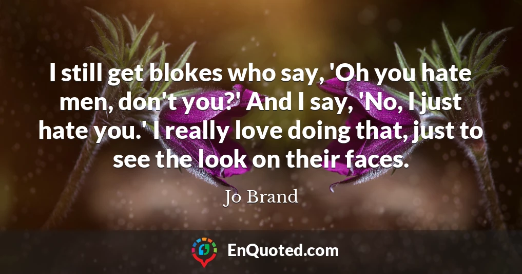 I still get blokes who say, 'Oh you hate men, don't you?' And I say, 'No, I just hate you.' I really love doing that, just to see the look on their faces.