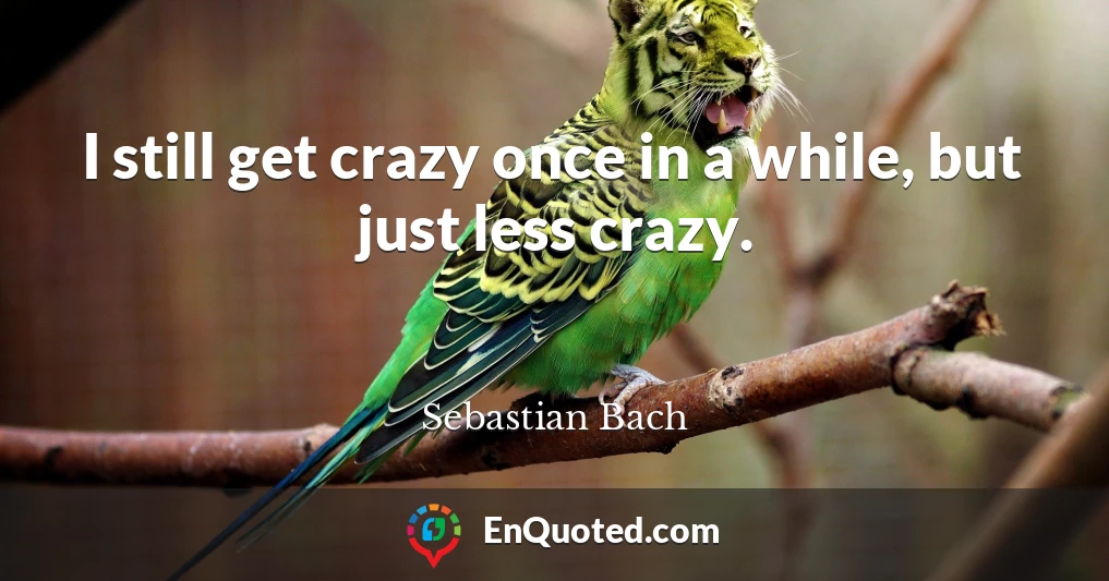 I still get crazy once in a while, but just less crazy.
