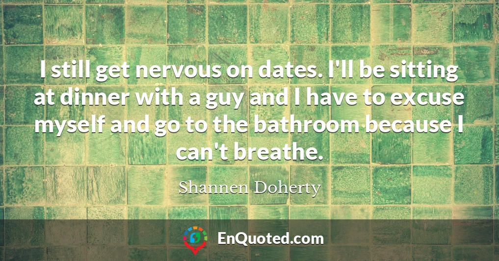 I still get nervous on dates. I'll be sitting at dinner with a guy and I have to excuse myself and go to the bathroom because I can't breathe.