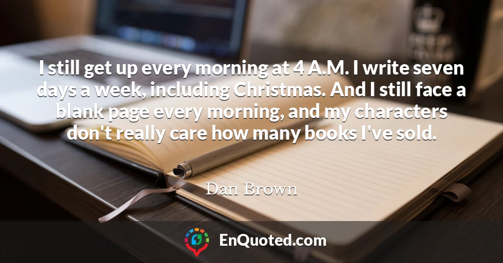 I still get up every morning at 4 A.M. I write seven days a week, including Christmas. And I still face a blank page every morning, and my characters don't really care how many books I've sold.