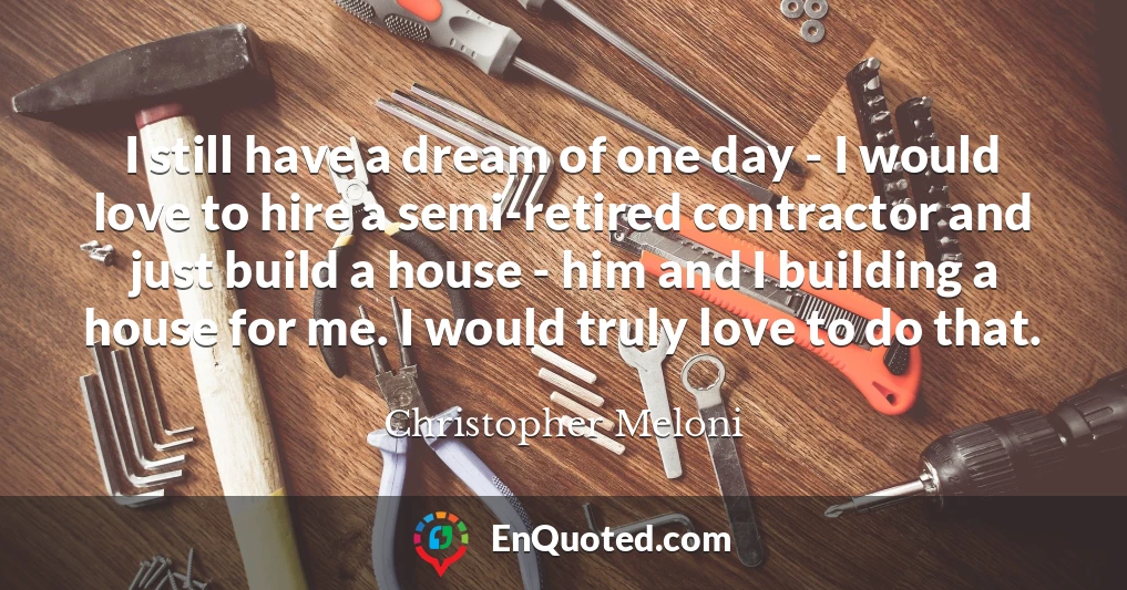 I still have a dream of one day - I would love to hire a semi-retired contractor and just build a house - him and I building a house for me. I would truly love to do that.