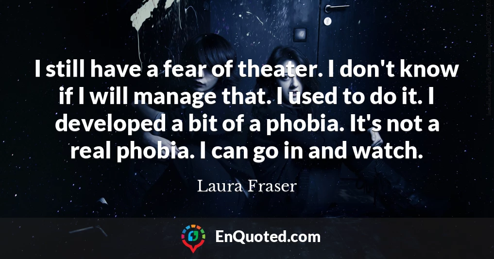 I still have a fear of theater. I don't know if I will manage that. I used to do it. I developed a bit of a phobia. It's not a real phobia. I can go in and watch.
