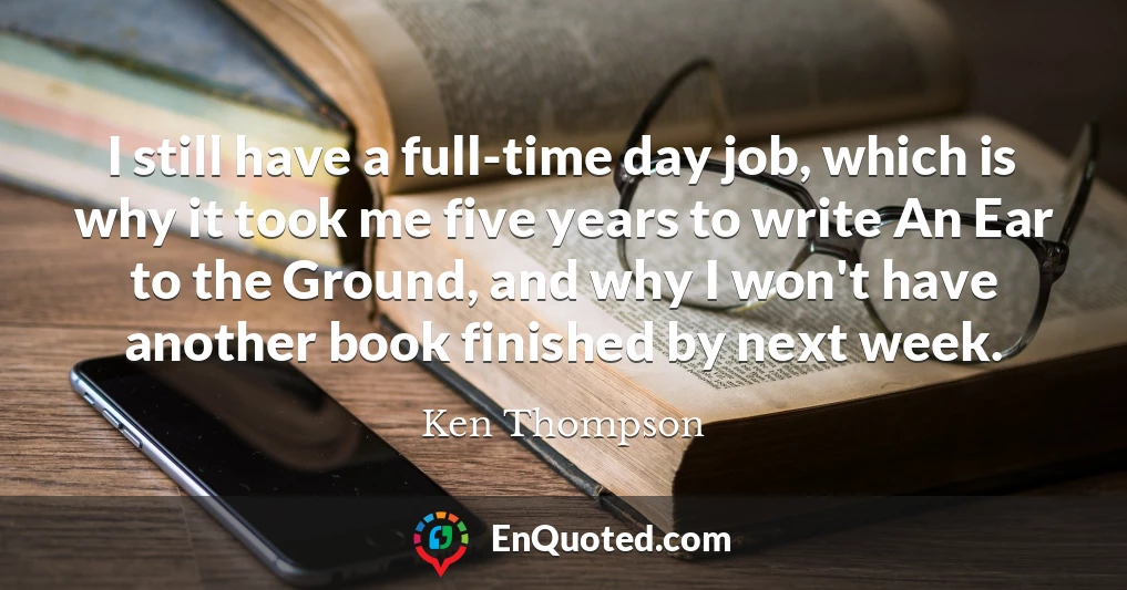 I still have a full-time day job, which is why it took me five years to write An Ear to the Ground, and why I won't have another book finished by next week.