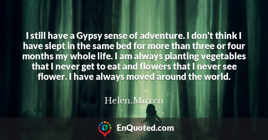 I still have a Gypsy sense of adventure. I don't think I have slept in the same bed for more than three or four months my whole life. I am always planting vegetables that I never get to eat and flowers that I never see flower. I have always moved around the world.