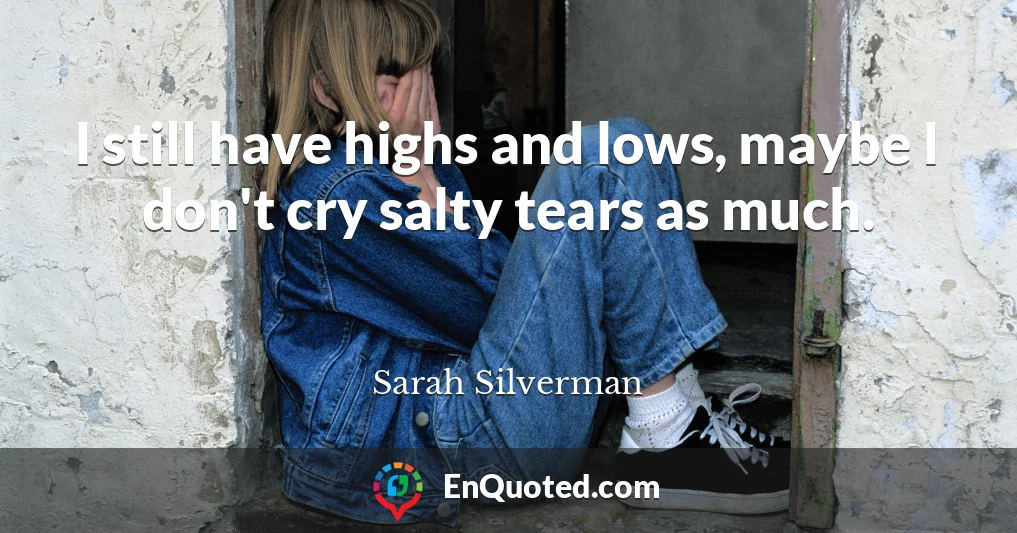 I still have highs and lows, maybe I don't cry salty tears as much.