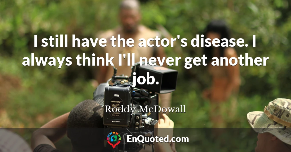 I still have the actor's disease. I always think I'll never get another job.