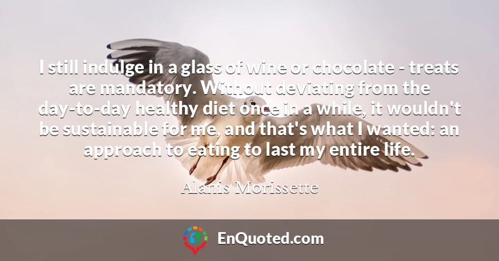 I still indulge in a glass of wine or chocolate - treats are mandatory. Without deviating from the day-to-day healthy diet once in a while, it wouldn't be sustainable for me, and that's what I wanted: an approach to eating to last my entire life.