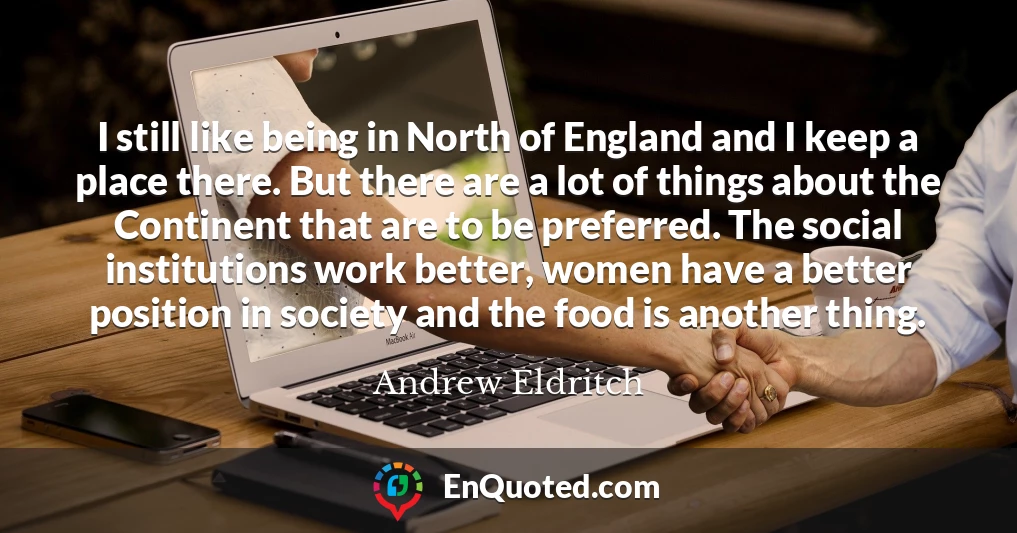 I still like being in North of England and I keep a place there. But there are a lot of things about the Continent that are to be preferred. The social institutions work better, women have a better position in society and the food is another thing.