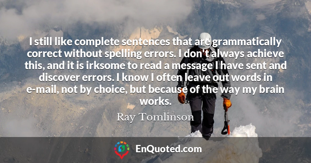 I still like complete sentences that are grammatically correct without spelling errors. I don't always achieve this, and it is irksome to read a message I have sent and discover errors. I know I often leave out words in e-mail, not by choice, but because of the way my brain works.