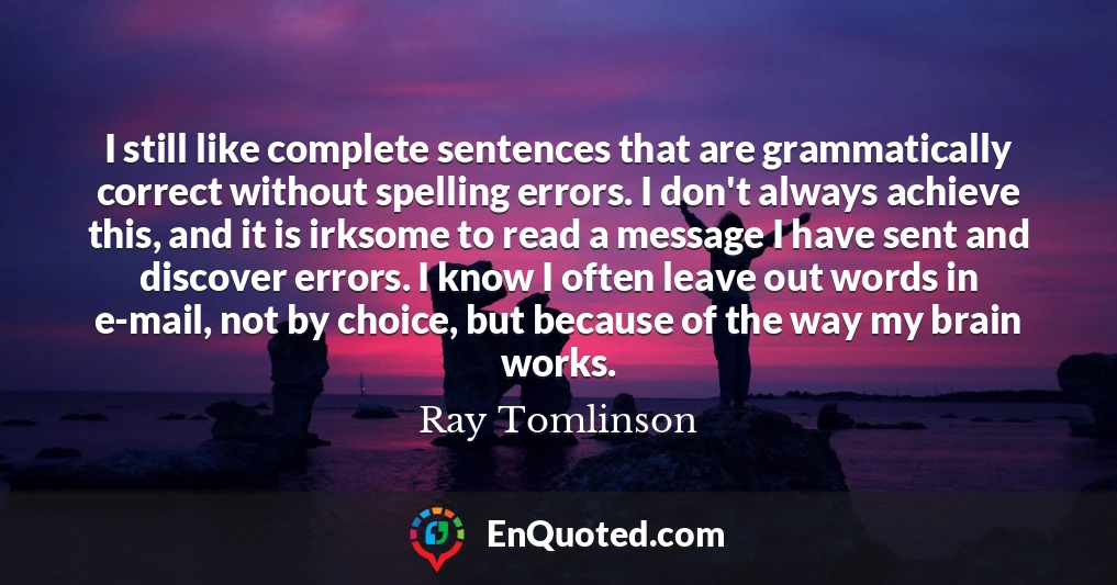 I still like complete sentences that are grammatically correct without spelling errors. I don't always achieve this, and it is irksome to read a message I have sent and discover errors. I know I often leave out words in e-mail, not by choice, but because of the way my brain works.