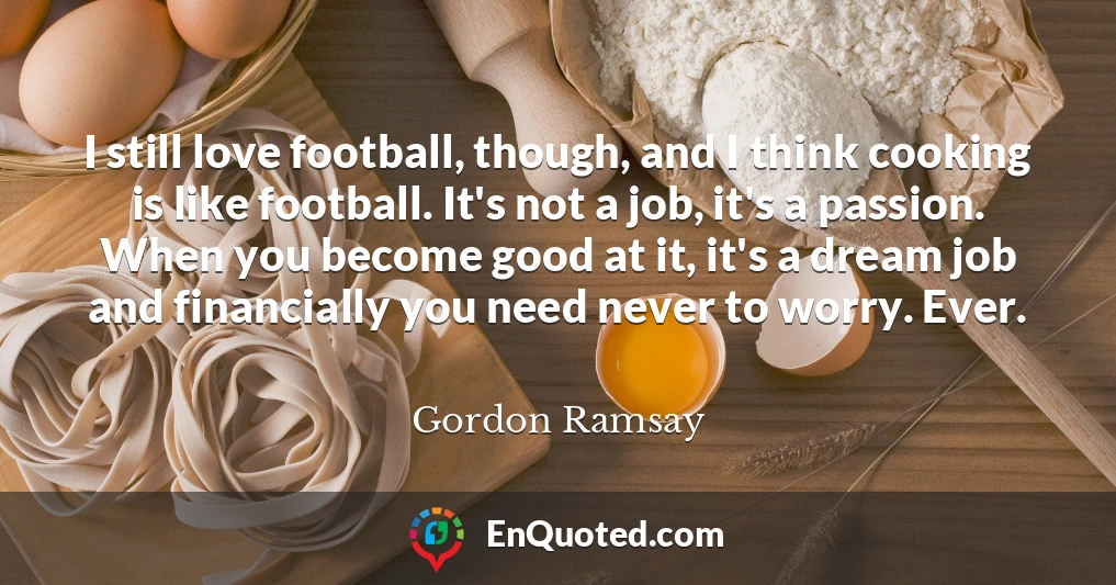 I still love football, though, and I think cooking is like football. It's not a job, it's a passion. When you become good at it, it's a dream job and financially you need never to worry. Ever.