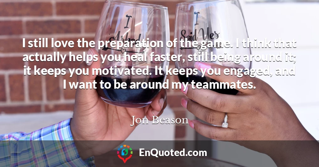 I still love the preparation of the game. I think that actually helps you heal faster, still being around it; it keeps you motivated. It keeps you engaged, and I want to be around my teammates.