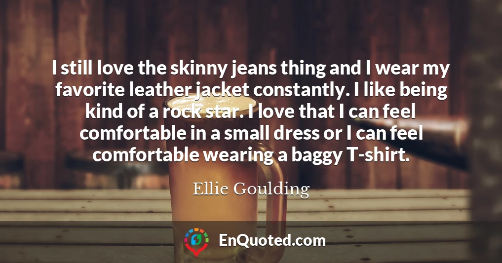 I still love the skinny jeans thing and I wear my favorite leather jacket constantly. I like being kind of a rock star. I love that I can feel comfortable in a small dress or I can feel comfortable wearing a baggy T-shirt.