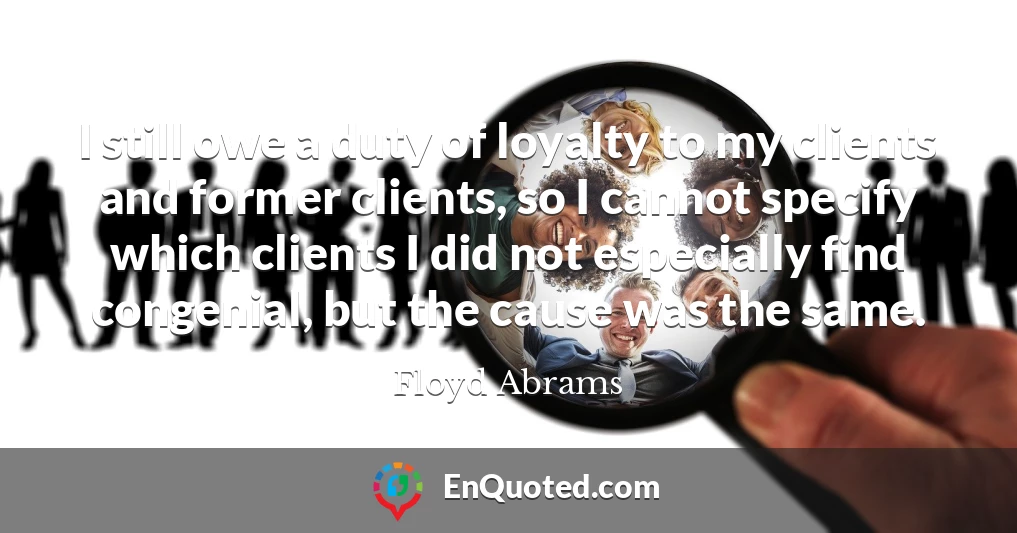 I still owe a duty of loyalty to my clients and former clients, so I cannot specify which clients I did not especially find congenial, but the cause was the same.