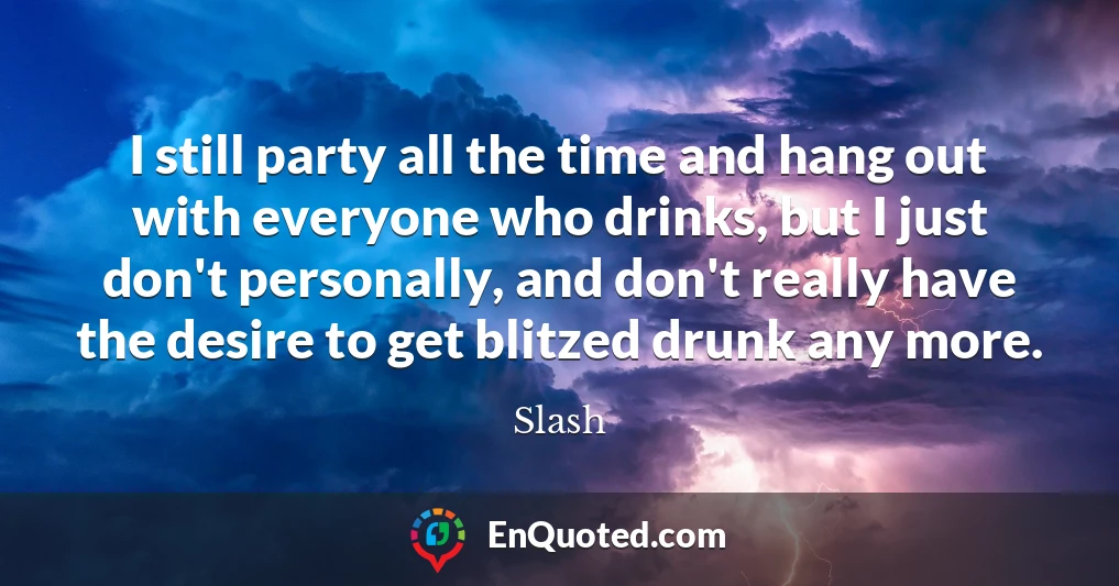 I still party all the time and hang out with everyone who drinks, but I just don't personally, and don't really have the desire to get blitzed drunk any more.