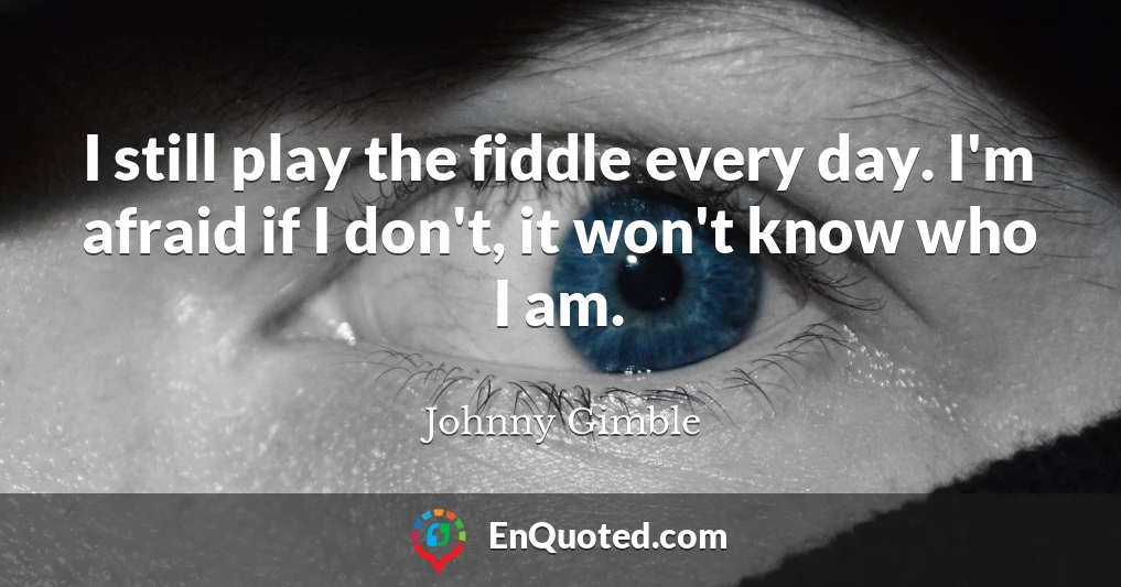 I still play the fiddle every day. I'm afraid if I don't, it won't know who I am.