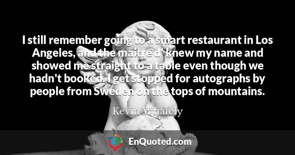 I still remember going to a smart restaurant in Los Angeles, and the maitre d' knew my name and showed me straight to a table even though we hadn't booked. I get stopped for autographs by people from Sweden on the tops of mountains.