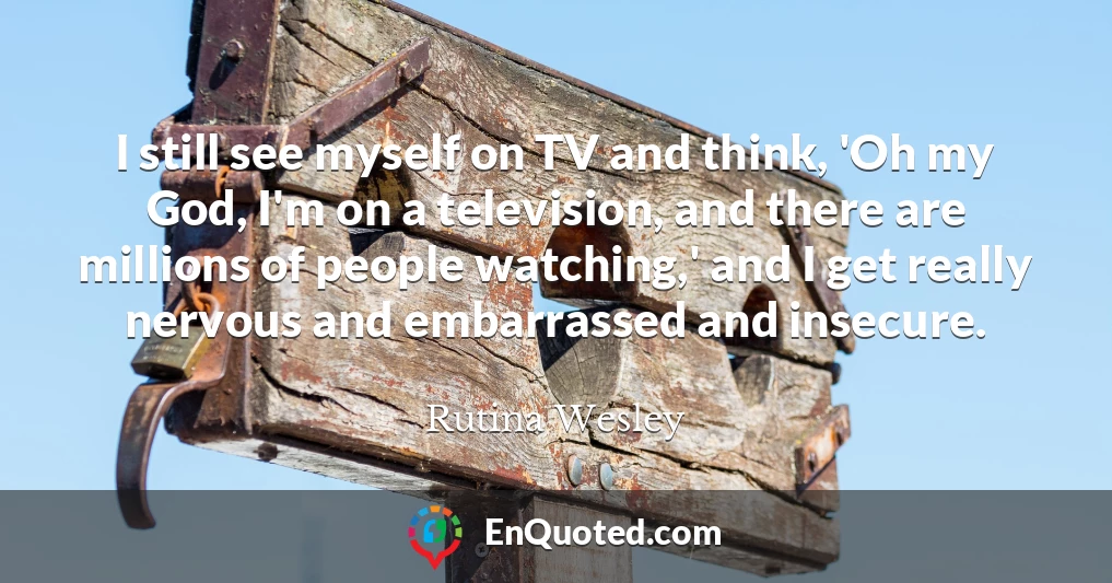 I still see myself on TV and think, 'Oh my God, I'm on a television, and there are millions of people watching,' and I get really nervous and embarrassed and insecure.