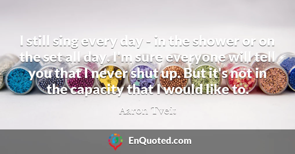 I still sing every day - in the shower or on the set all day. I'm sure everyone will tell you that I never shut up. But it's not in the capacity that I would like to.