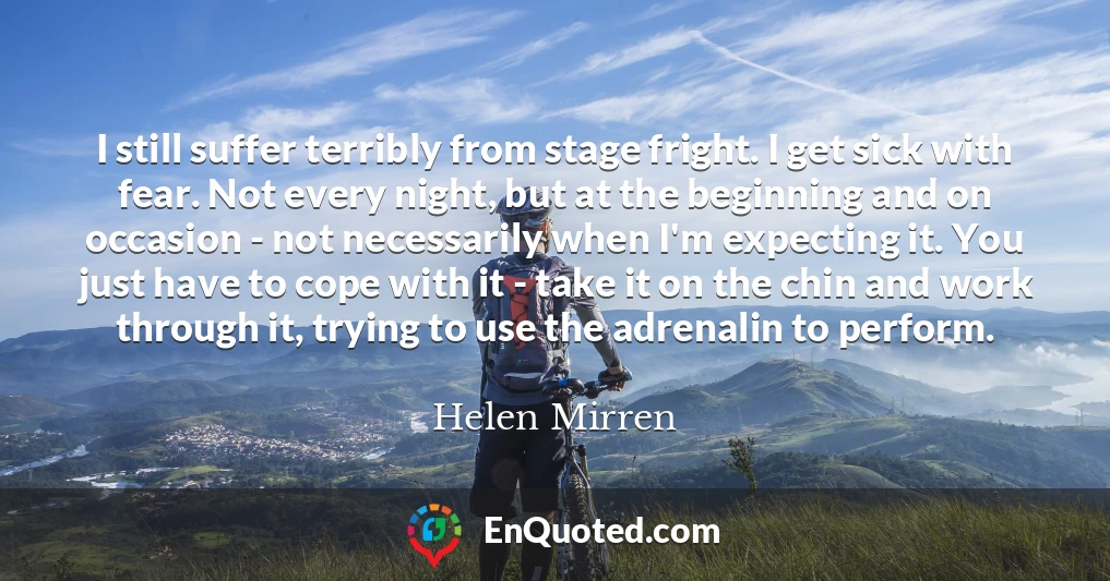 I still suffer terribly from stage fright. I get sick with fear. Not every night, but at the beginning and on occasion - not necessarily when I'm expecting it. You just have to cope with it - take it on the chin and work through it, trying to use the adrenalin to perform.
