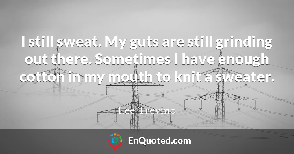 I still sweat. My guts are still grinding out there. Sometimes I have enough cotton in my mouth to knit a sweater.