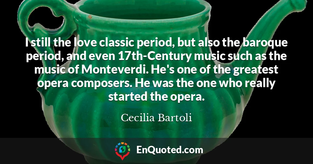 I still the love classic period, but also the baroque period, and even 17th-Century music such as the music of Monteverdi. He's one of the greatest opera composers. He was the one who really started the opera.