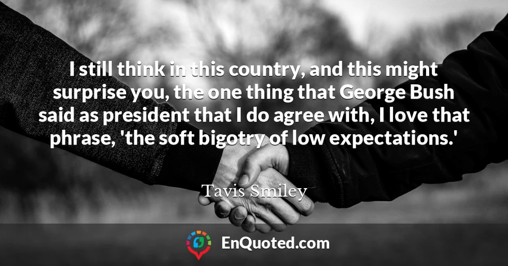 I still think in this country, and this might surprise you, the one thing that George Bush said as president that I do agree with, I love that phrase, 'the soft bigotry of low expectations.'