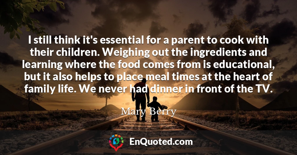 I still think it's essential for a parent to cook with their children. Weighing out the ingredients and learning where the food comes from is educational, but it also helps to place meal times at the heart of family life. We never had dinner in front of the TV.