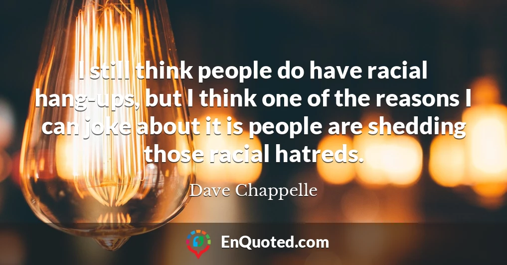 I still think people do have racial hang-ups, but I think one of the reasons I can joke about it is people are shedding those racial hatreds.