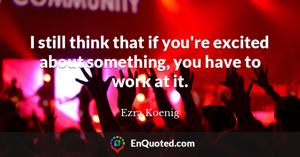 I still think that if you're excited about something, you have to work at it.