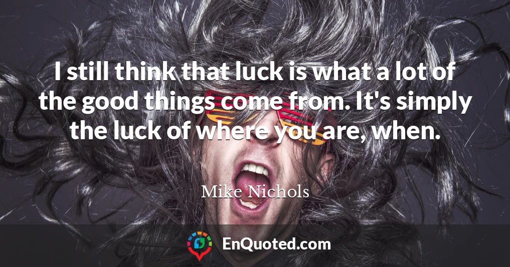 I still think that luck is what a lot of the good things come from. It's simply the luck of where you are, when.