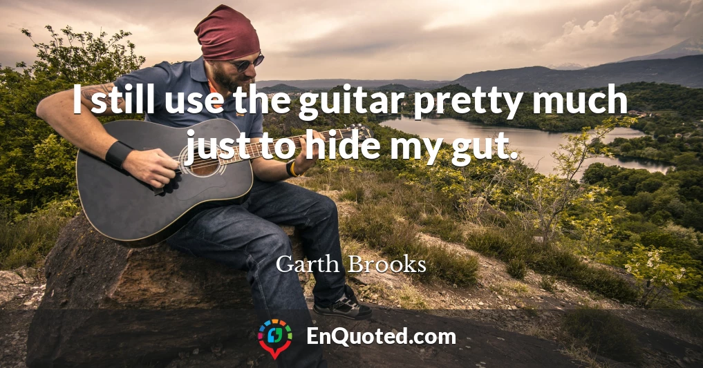 I still use the guitar pretty much just to hide my gut.