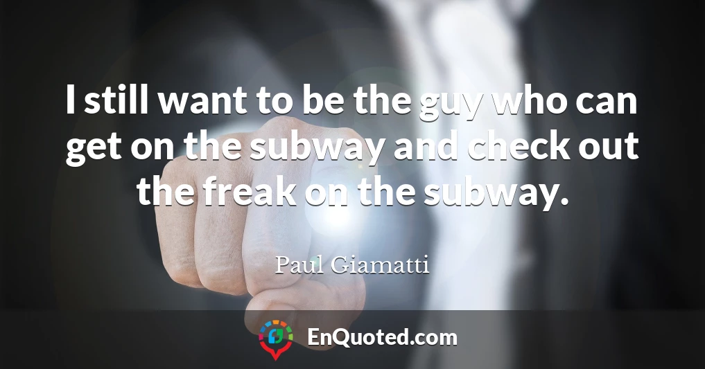 I still want to be the guy who can get on the subway and check out the freak on the subway.