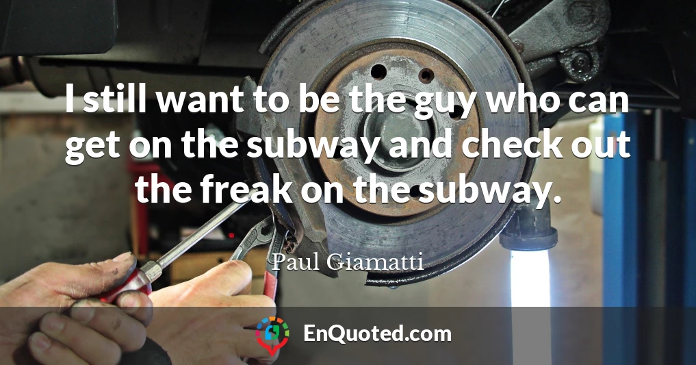 I still want to be the guy who can get on the subway and check out the freak on the subway.