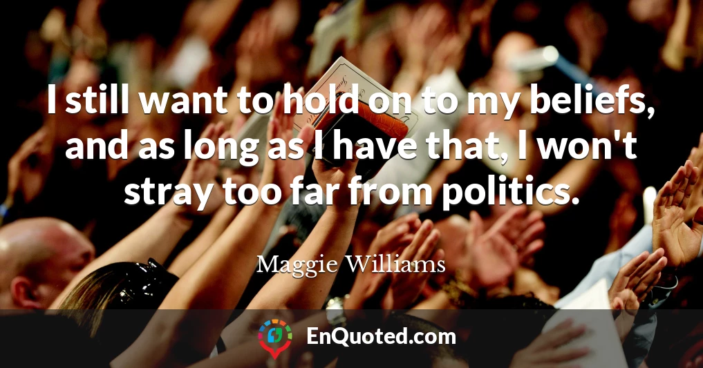 I still want to hold on to my beliefs, and as long as I have that, I won't stray too far from politics.